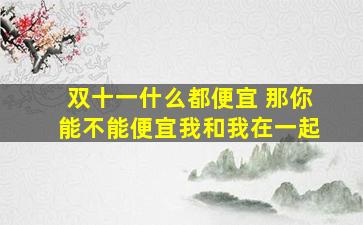 双十一什么都便宜 那你能不能便宜我和我在一起